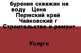 бурение скважин на воду › Цена ­ 1 500 - Пермский край, Чайковский г. Строительство и ремонт » Услуги   